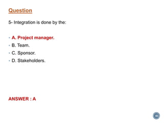 Question
5- Integration is done by the:
 A. Project manager.
 B. Team.
 C. Sponsor.
 D. Stakeholders.
ANSWER : A
83
 
