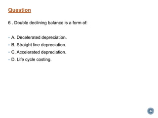 Question
6 . Double declining balance is a form of:
 A. Decelerated depreciation.
 B. Straight line depreciation.
 C. Accelerated depreciation.
 D. Life cycle costing.
84
 