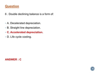 Question
6 . Double declining balance is a form of:
 A. Decelerated depreciation.
 B. Straight line depreciation.
 C. Accelerated depreciation.
 D. Life cycle costing.
ANSWER : C
85
 