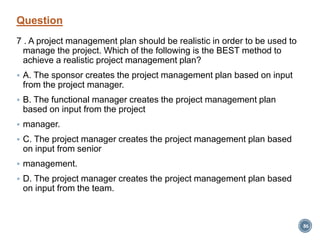 Question
7 . A project management plan should be realistic in order to be used to
manage the project. Which of the following is the BEST method to
achieve a realistic project management plan?
 A. The sponsor creates the project management plan based on input
from the project manager.
 B. The functional manager creates the project management plan
based on input from the project
 manager.
 C. The project manager creates the project management plan based
on input from senior
 management.
 D. The project manager creates the project management plan based
on input from the team.
86
 