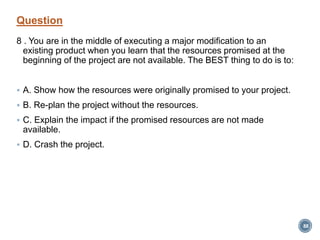 Question
8 . You are in the middle of executing a major modification to an
existing product when you learn that the resources promised at the
beginning of the project are not available. The BEST thing to do is to:
 A. Show how the resources were originally promised to your project.
 B. Re-plan the project without the resources.
 C. Explain the impact if the promised resources are not made
available.
 D. Crash the project.
88
 