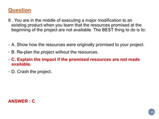 Question
8 . You are in the middle of executing a major modification to an
existing product when you learn that the resources promised at the
beginning of the project are not available. The BEST thing to do is to:
 A. Show how the resources were originally promised to your project.
 B. Re-plan the project without the resources.
 C. Explain the impact if the promised resources are not made
available.
 D. Crash the project.
ANSWER : C
89
 