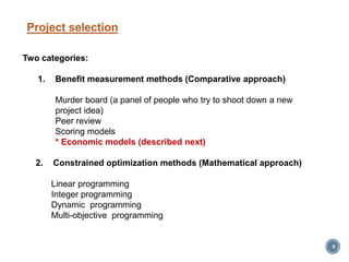 Project selection
9
Two categories:
1. Benefit measurement methods (Comparative approach)
Murder board (a panel of people who try to shoot down a new
project idea)
Peer review
Scoring models
* Economic models (described next)
2. Constrained optimization methods (Mathematical approach)
Linear programming
Integer programming
Dynamic programming
Multi-objective programming
 
