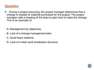 Question
9 . During a project executing, the project manager determines that a
change is needed to material purchased for the project. The project
manager calls a meeting of the team to plan how to make the change.
This is an example of:
 A. Management by objectives.
 B. Lack of a change management plan.
 C. Good team relations.
 D. Lack of a clear work breakdown structure.
90
 