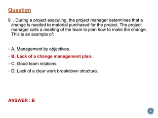 Question
9 . During a project executing, the project manager determines that a
change is needed to material purchased for the project. The project
manager calls a meeting of the team to plan how to make the change.
This is an example of:
 A. Management by objectives.
 B. Lack of a change management plan.
 C. Good team relations.
 D. Lack of a clear work breakdown structure.
ANSWER : B
91
 