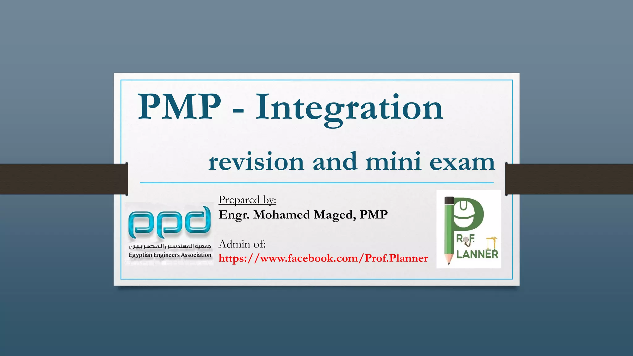 PMP - Integration
revision and mini exam
Prepared by:
Engr. Mohamed Maged, PMP
Admin of:
https://www.facebook.com/Prof.Planner
 