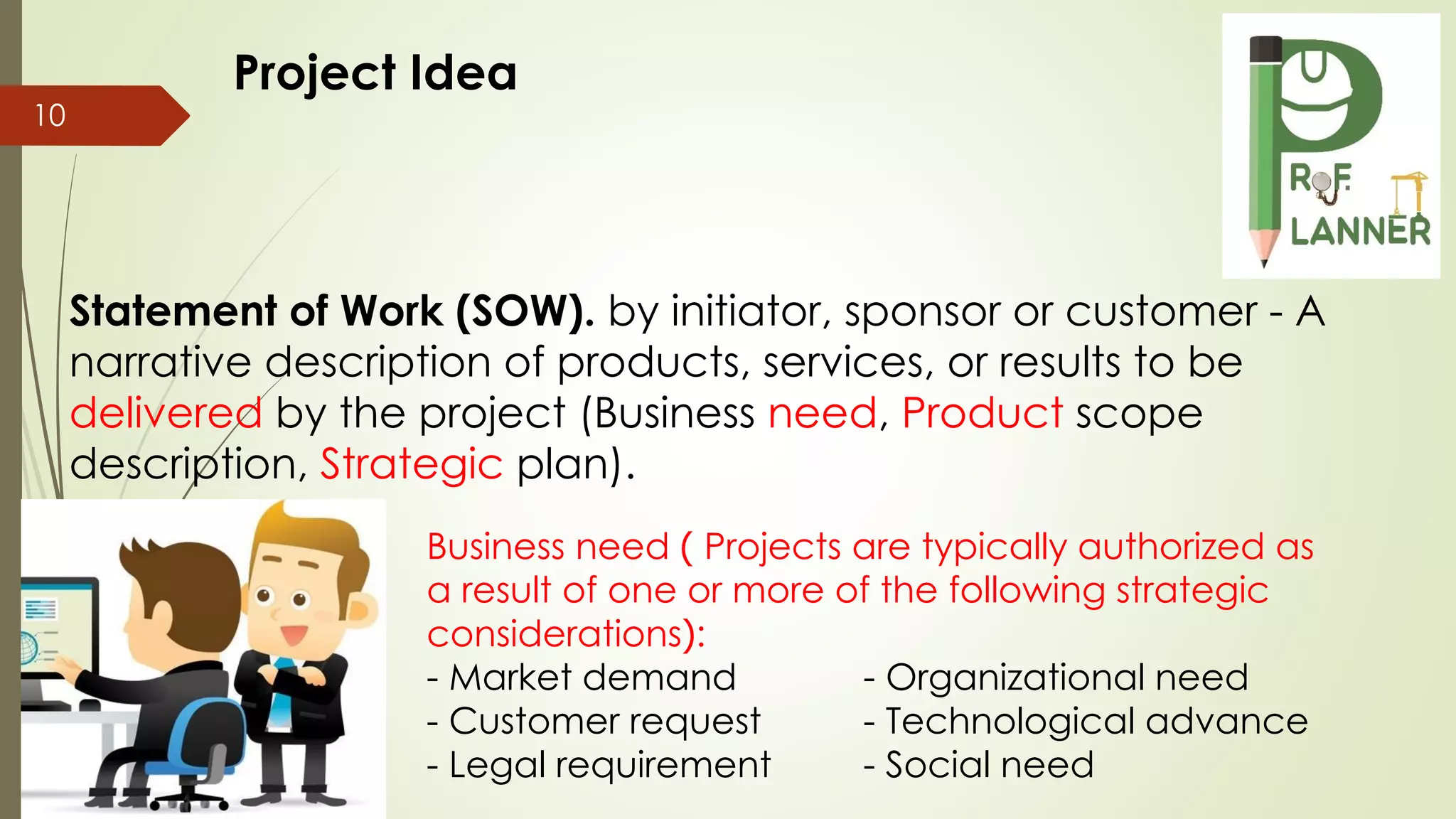 10
Statement of Work (SOW). by initiator, sponsor or customer - A
narrative description of products, services, or results to be
delivered by the project (Business need, Product scope
description, Strategic plan).
Business need ) Projects are typically authorized as
a result of one or more of the following strategic
considerations(:
- Market demand - Organizational need
- Customer request - Technological advance
- Legal requirement - Social need
Project Idea
 