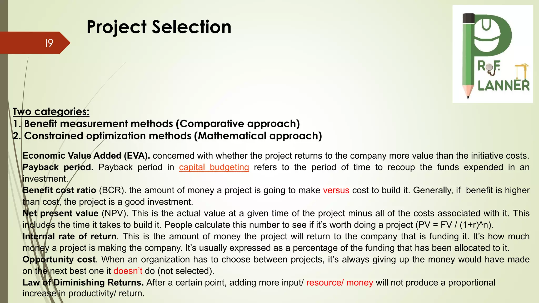 I9
Economic Value Added (EVA). concerned with whether the project returns to the company more value than the initiative costs.
Payback period. Payback period in capital budgeting refers to the period of time to recoup the funds expended in an
investment.
Benefit cost ratio (BCR). the amount of money a project is going to make versus cost to build it. Generally, if benefit is higher
than cost, the project is a good investment.
Net present value (NPV). This is the actual value at a given time of the project minus all of the costs associated with it. This
includes the time it takes to build it. People calculate this number to see if it’s worth doing a project (PV = FV / (1+r)^n).
Internal rate of return. This is the amount of money the project will return to the company that is funding it. It’s how much
money a project is making the company. It’s usually expressed as a percentage of the funding that has been allocated to it.
Opportunity cost. When an organization has to choose between projects, it’s always giving up the money would have made
on the next best one it doesn’t do (not selected).
Law of Diminishing Returns. After a certain point, adding more input/ resource/ money will not produce a proportional
increase in productivity/ return.
Two categories:
1. Benefit measurement methods (Comparative approach)
2. Constrained optimization methods (Mathematical approach)
Project Selection
 