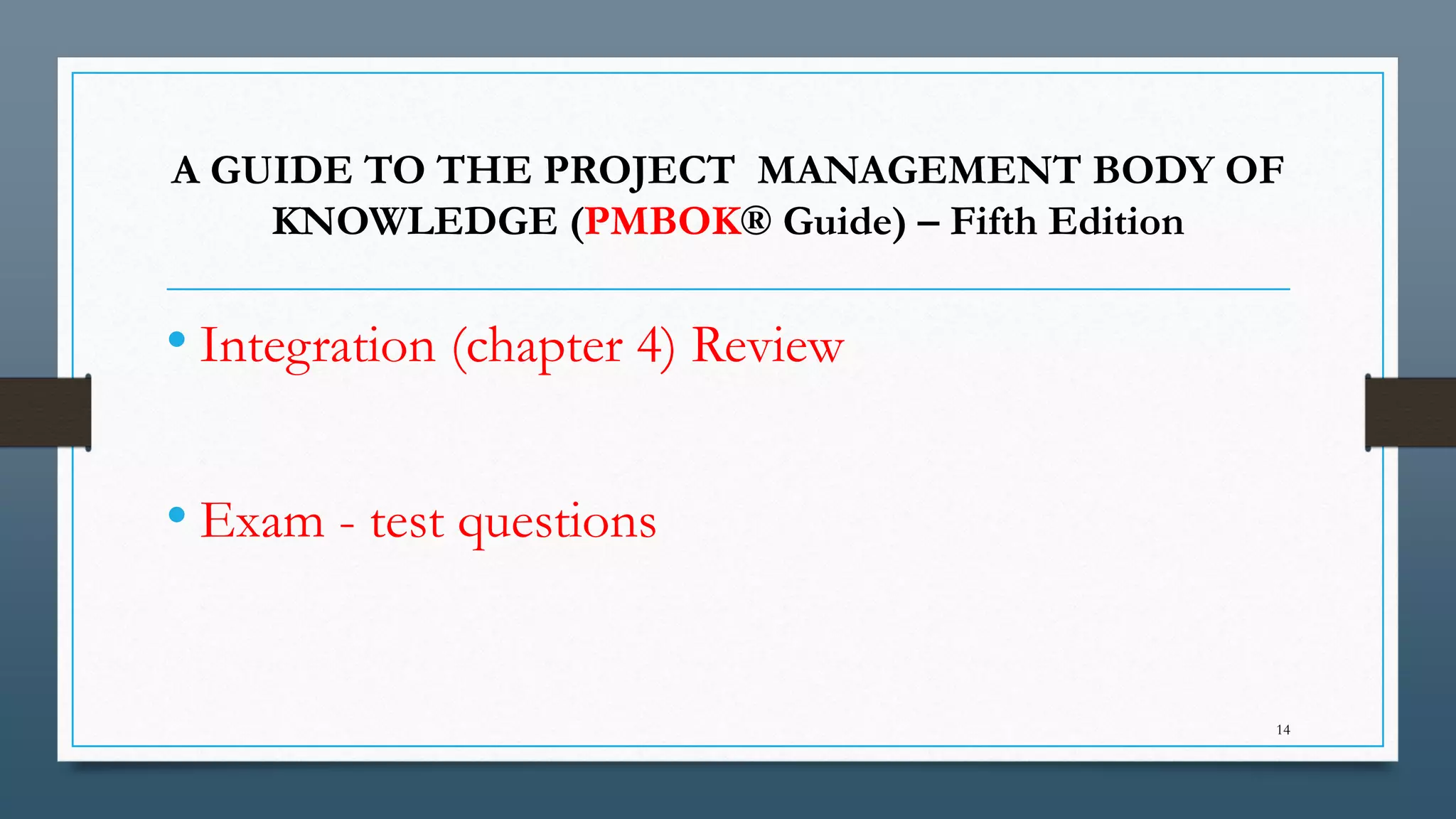 A GUIDE TO THE PROJECT MANAGEMENT BODY OF
KNOWLEDGE (PMBOK® Guide) – Fifth Edition
• Integration (chapter 4) Review
• Exam - test questions
14
 