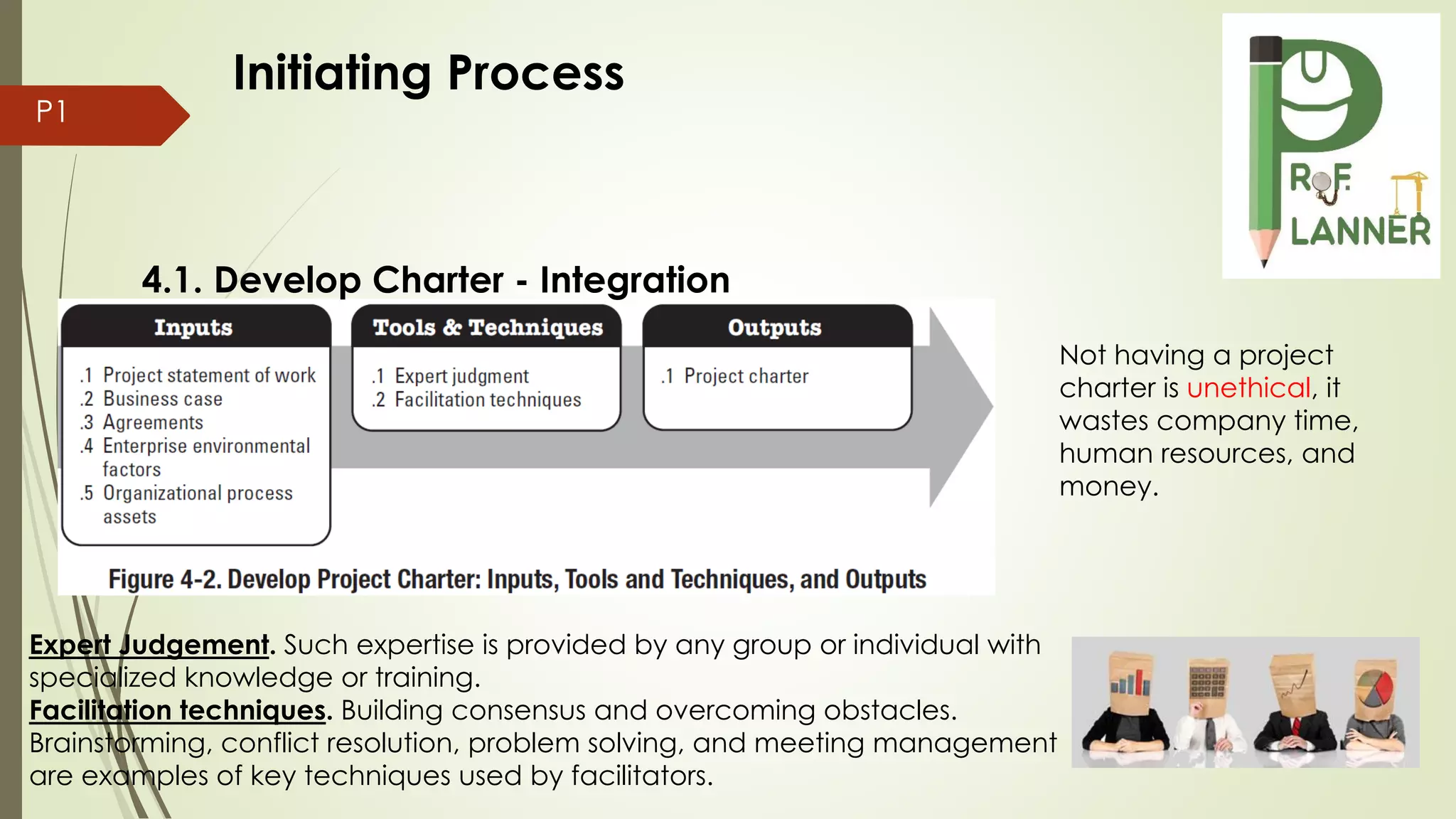 P1
4.1. Develop Charter - Integration
Expert Judgement. Such expertise is provided by any group or individual with
specialized knowledge or training.
Facilitation techniques. Building consensus and overcoming obstacles.
Brainstorming, conflict resolution, problem solving, and meeting management
are examples of key techniques used by facilitators.
Not having a project
charter is unethical, it
wastes company time,
human resources, and
money.
Initiating Process
 