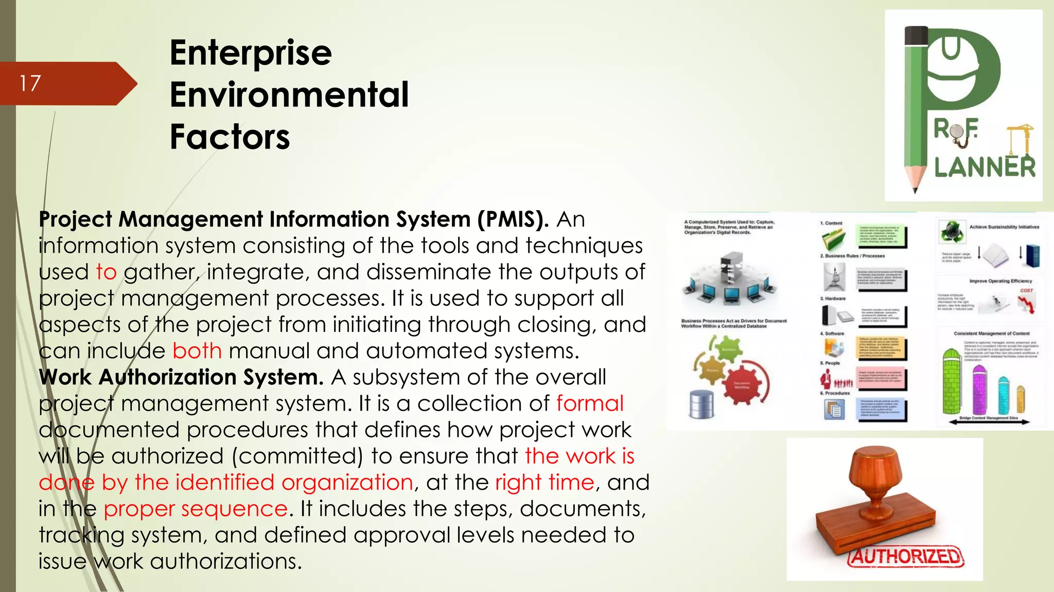 Project Management Information System (PMIS). An
information system consisting of the tools and techniques
used to gather, integrate, and disseminate the outputs of
project management processes. It is used to support all
aspects of the project from initiating through closing, and
can include both manual and automated systems.
Work Authorization System. A subsystem of the overall
project management system. It is a collection of formal
documented procedures that defines how project work
will be authorized (committed) to ensure that the work is
done by the identified organization, at the right time, and
in the proper sequence. It includes the steps, documents,
tracking system, and defined approval levels needed to
issue work authorizations.
17
Enterprise
Environmental
Factors
 