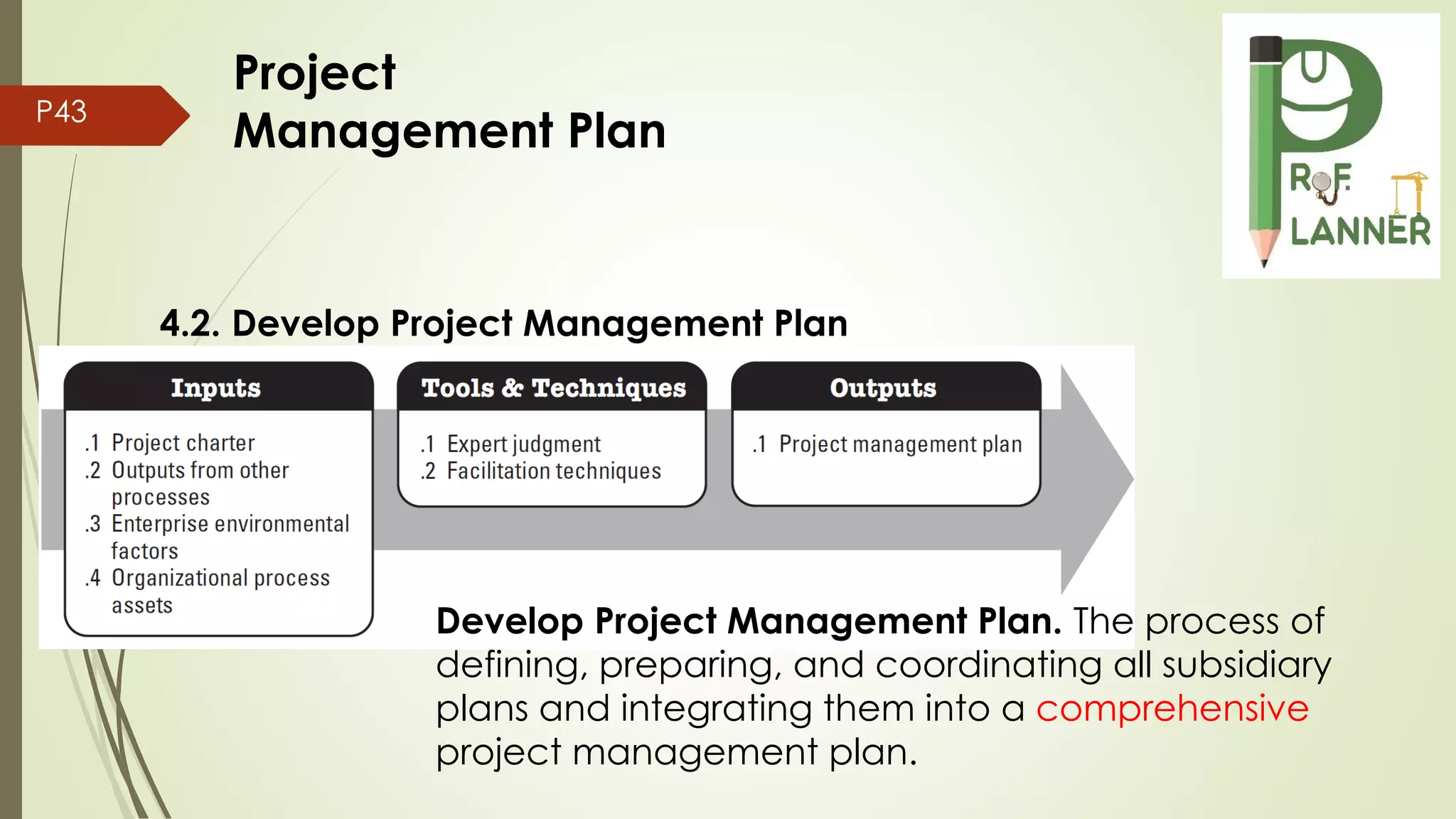 P43
4.2. Develop Project Management Plan
Develop Project Management Plan. The process of
defining, preparing, and coordinating all subsidiary
plans and integrating them into a comprehensive
project management plan.
Project
Management Plan
 