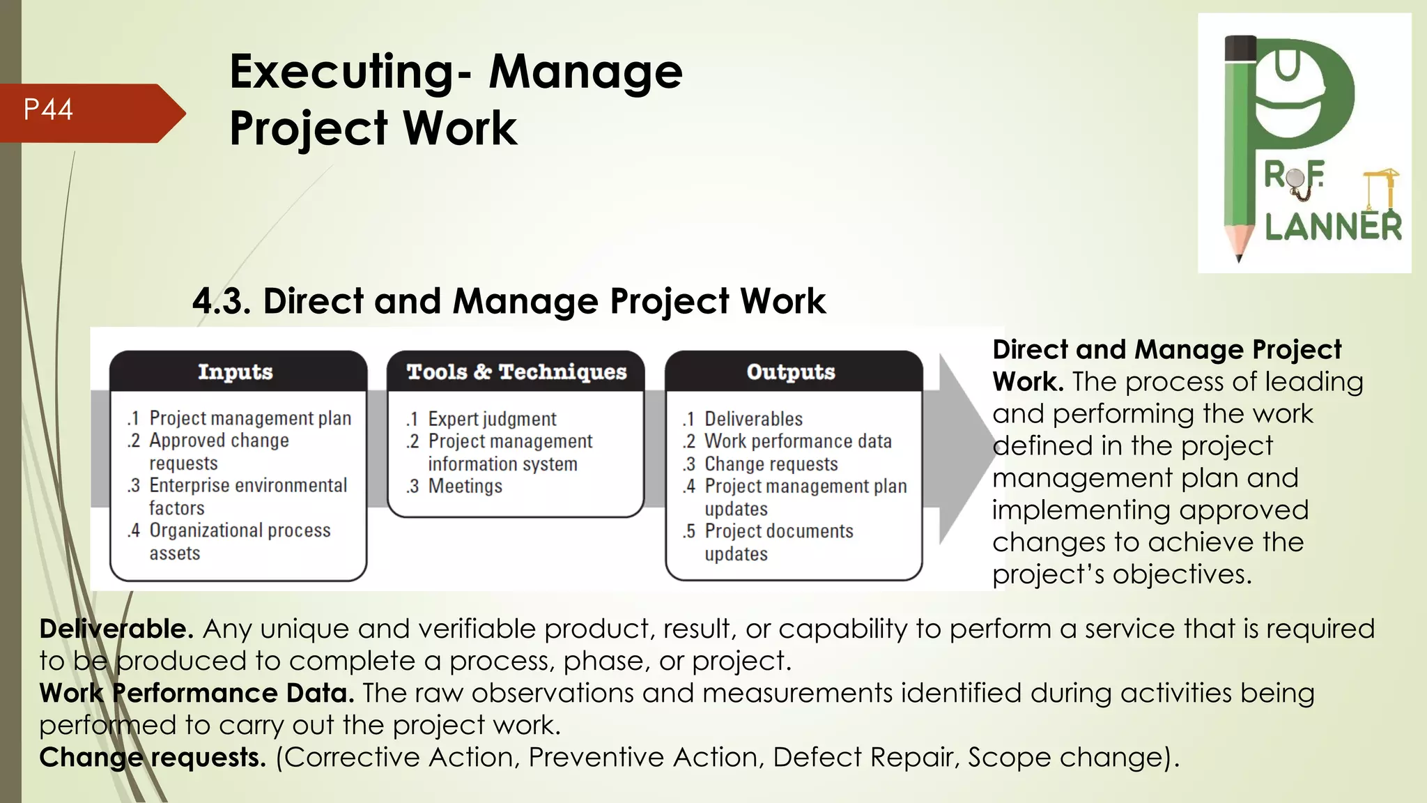 P44
4.3. Direct and Manage Project Work
Deliverable. Any unique and verifiable product, result, or capability to perform a service that is required
to be produced to complete a process, phase, or project.
Work Performance Data. The raw observations and measurements identified during activities being
performed to carry out the project work.
Change requests. (Corrective Action, Preventive Action, Defect Repair, Scope change).
Direct and Manage Project
Work. The process of leading
and performing the work
defined in the project
management plan and
implementing approved
changes to achieve the
project’s objectives.
Executing- Manage
Project Work
 