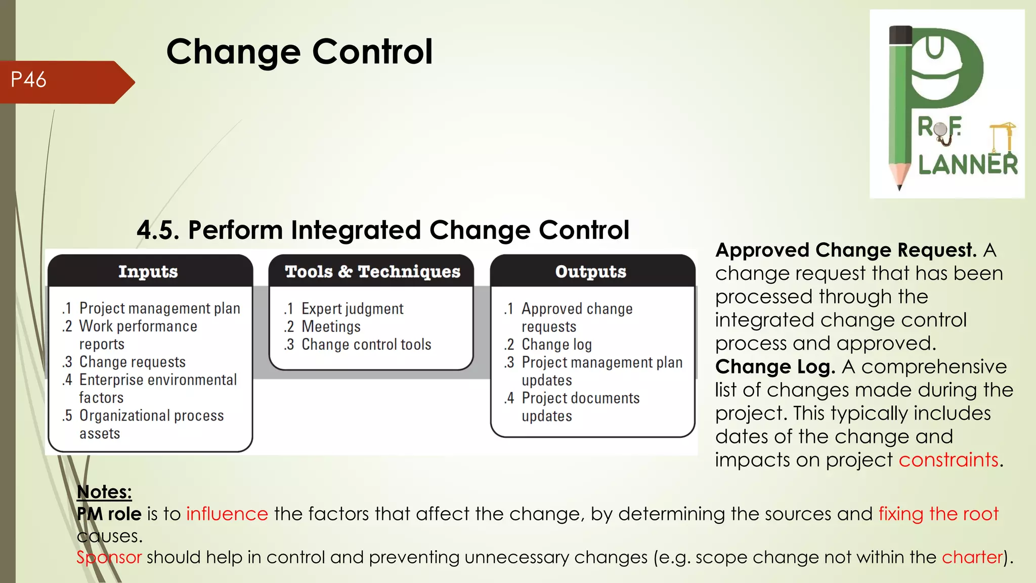 P46
4.5. Perform Integrated Change Control
Notes:
PM role is to influence the factors that affect the change, by determining the sources and fixing the root
causes.
Sponsor should help in control and preventing unnecessary changes (e.g. scope change not within the charter).
Approved Change Request. A
change request that has been
processed through the
integrated change control
process and approved.
Change Log. A comprehensive
list of changes made during the
project. This typically includes
dates of the change and
impacts on project constraints.
Change Control
 