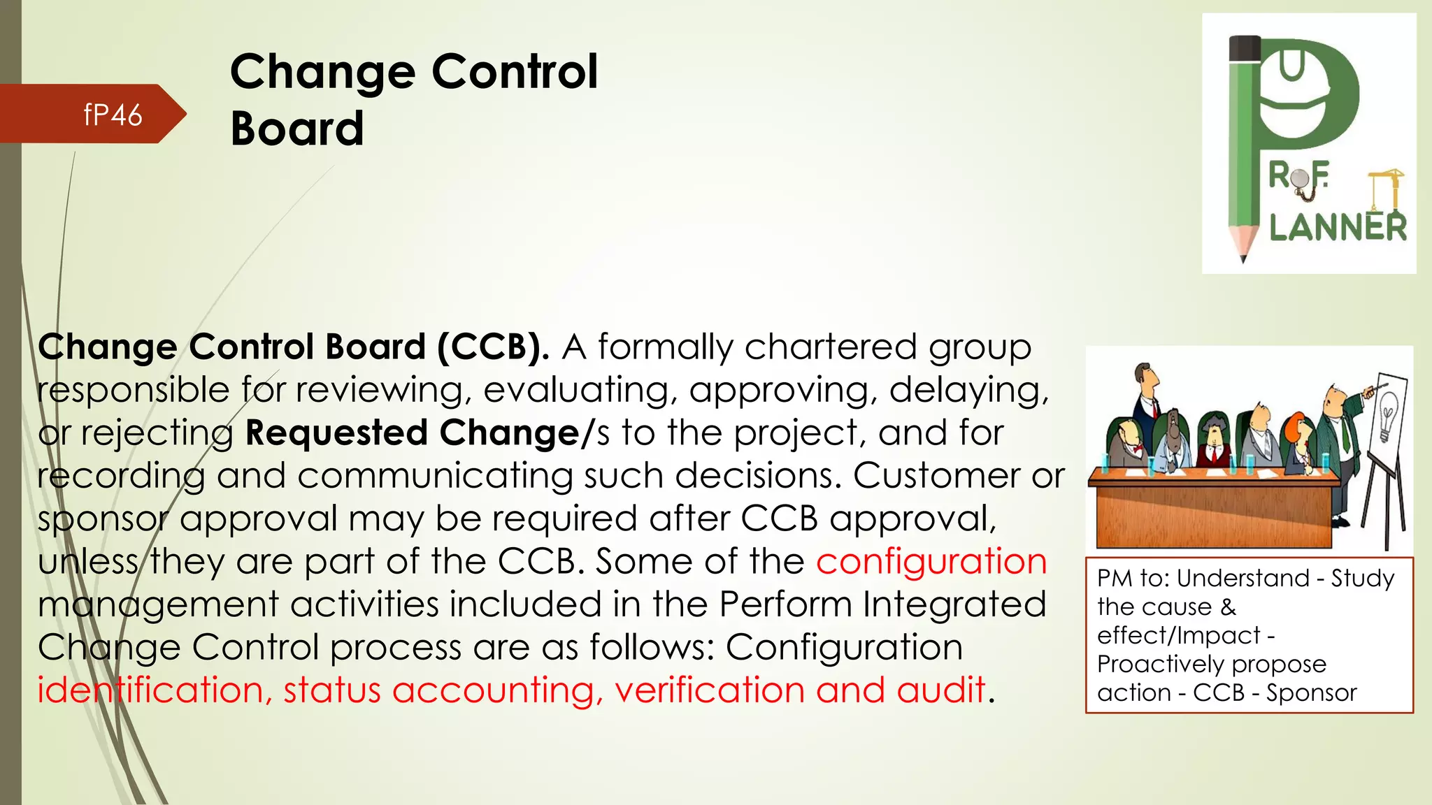 fP46
Change Control Board (CCB). A formally chartered group
responsible for reviewing, evaluating, approving, delaying,
or rejecting Requested Change/s to the project, and for
recording and communicating such decisions. Customer or
sponsor approval may be required after CCB approval,
unless they are part of the CCB. Some of the configuration
management activities included in the Perform Integrated
Change Control process are as follows: Configuration
identification, status accounting, verification and audit.
PM to: Understand - Study
the cause &
effect/Impact -
Proactively propose
action - CCB - Sponsor
Change Control
Board
 