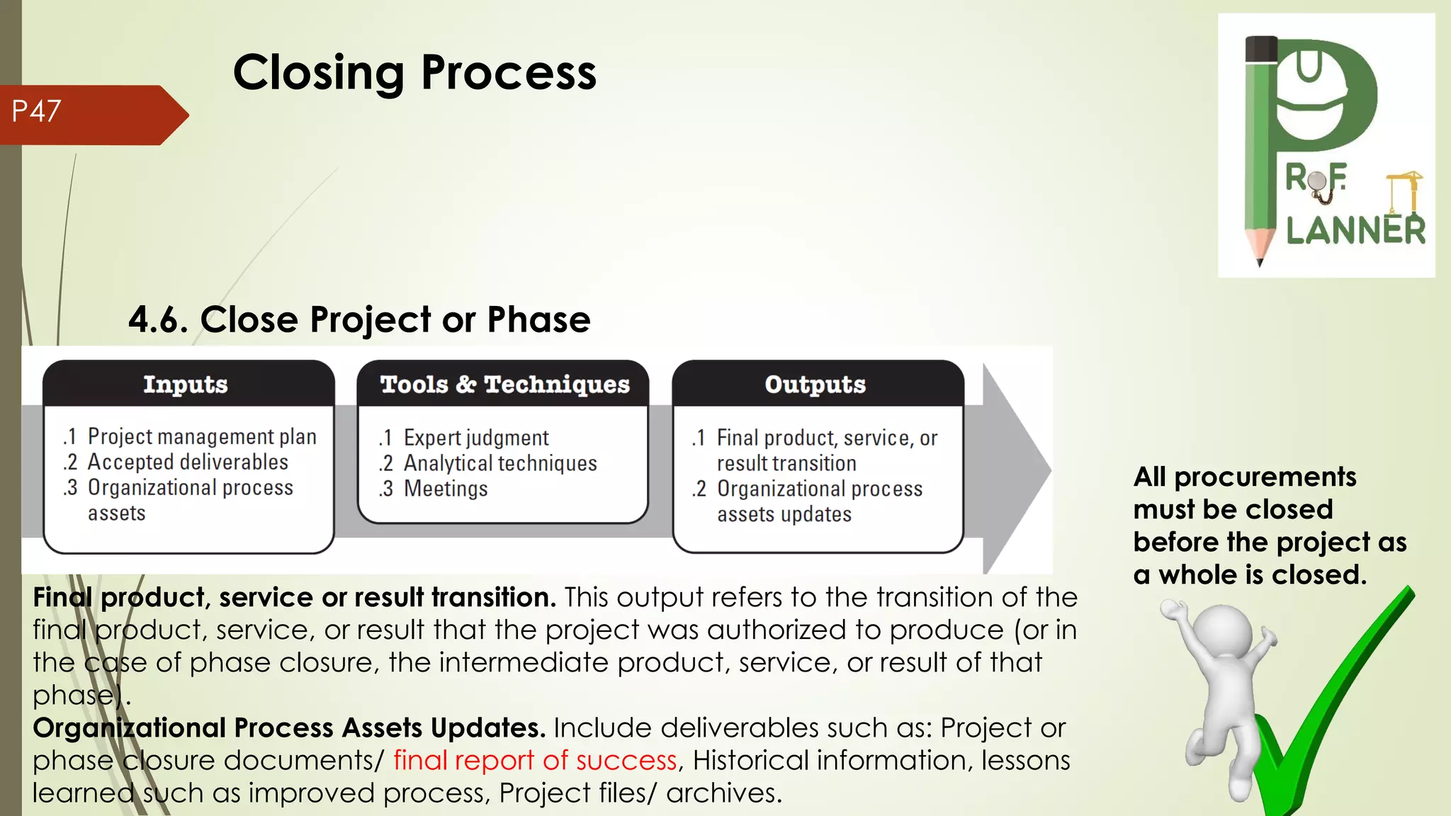 P47
4.6. Close Project or Phase
Final product, service or result transition. This output refers to the transition of the
final product, service, or result that the project was authorized to produce (or in
the case of phase closure, the intermediate product, service, or result of that
phase).
Organizational Process Assets Updates. Include deliverables such as: Project or
phase closure documents/ final report of success, Historical information, lessons
learned such as improved process, Project files/ archives.
All procurements
must be closed
before the project as
a whole is closed.
Closing Process
 