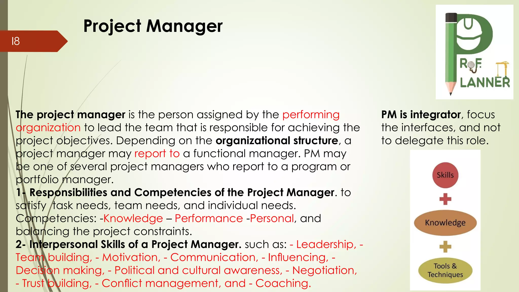 I8
The project manager is the person assigned by the performing
organization to lead the team that is responsible for achieving the
project objectives. Depending on the organizational structure, a
project manager may report to a functional manager. PM may
be one of several project managers who report to a program or
portfolio manager.
1- Responsibilities and Competencies of the Project Manager. to
satisfy task needs, team needs, and individual needs.
Competencies: -Knowledge – Performance -Personal, and
balancing the project constraints.
2- Interpersonal Skills of a Project Manager. such as: - Leadership, -
Team building, - Motivation, - Communication, - Inﬂuencing, -
Decision making, - Political and cultural awareness, - Negotiation,
- Trust building, - Conﬂict management, and - Coaching.
Project Manager
PM is integrator, focus
the interfaces, and not
to delegate this role.
 