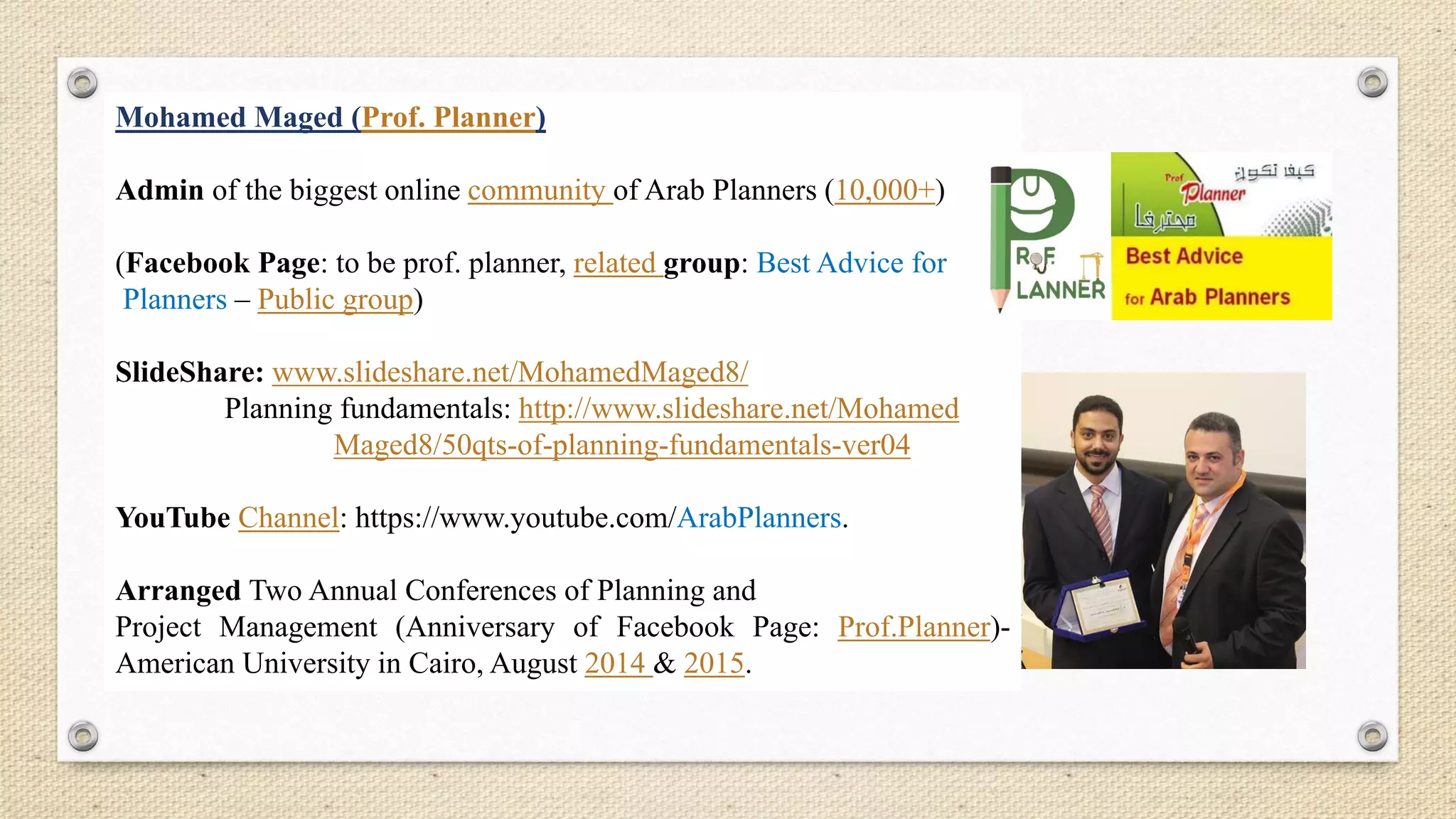 Mohamed Maged (Prof. Planner)
Admin of the biggest online community of Arab Planners (10,000+)
(Facebook Page: to be prof. planner, related group: Best Advice for
Planners – Public group)
SlideShare: www.slideshare.net/MohamedMaged8/
Planning fundamentals: http://www.slideshare.net/Mohamed
Maged8/50qts-of-planning-fundamentals-ver04
YouTube Channel: https://www.youtube.com/ArabPlanners.
Arranged Two Annual Conferences of Planning and
Project Management (Anniversary of Facebook Page: Prof.Planner)-
American University in Cairo, August 2014 & 2015.
 
