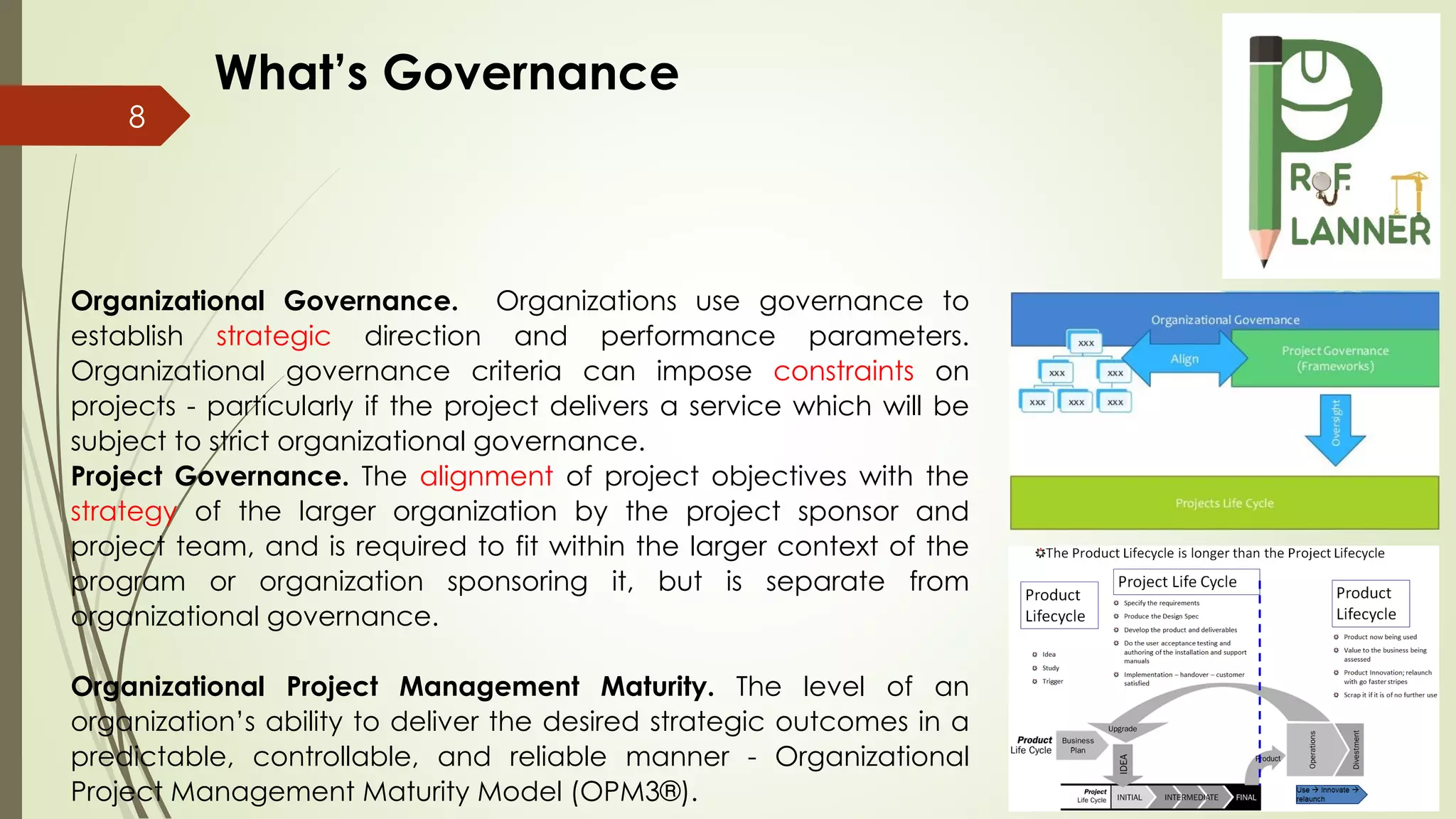 8
Organizational Governance. Organizations use governance to
establish strategic direction and performance parameters.
Organizational governance criteria can impose constraints on
projects - particularly if the project delivers a service which will be
subject to strict organizational governance.
Project Governance. The alignment of project objectives with the
strategy of the larger organization by the project sponsor and
project team, and is required to fit within the larger context of the
program or organization sponsoring it, but is separate from
organizational governance.
Organizational Project Management Maturity. The level of an
organization’s ability to deliver the desired strategic outcomes in a
predictable, controllable, and reliable manner - Organizational
Project Management Maturity Model (OPM3®).
What’s Governance
 
