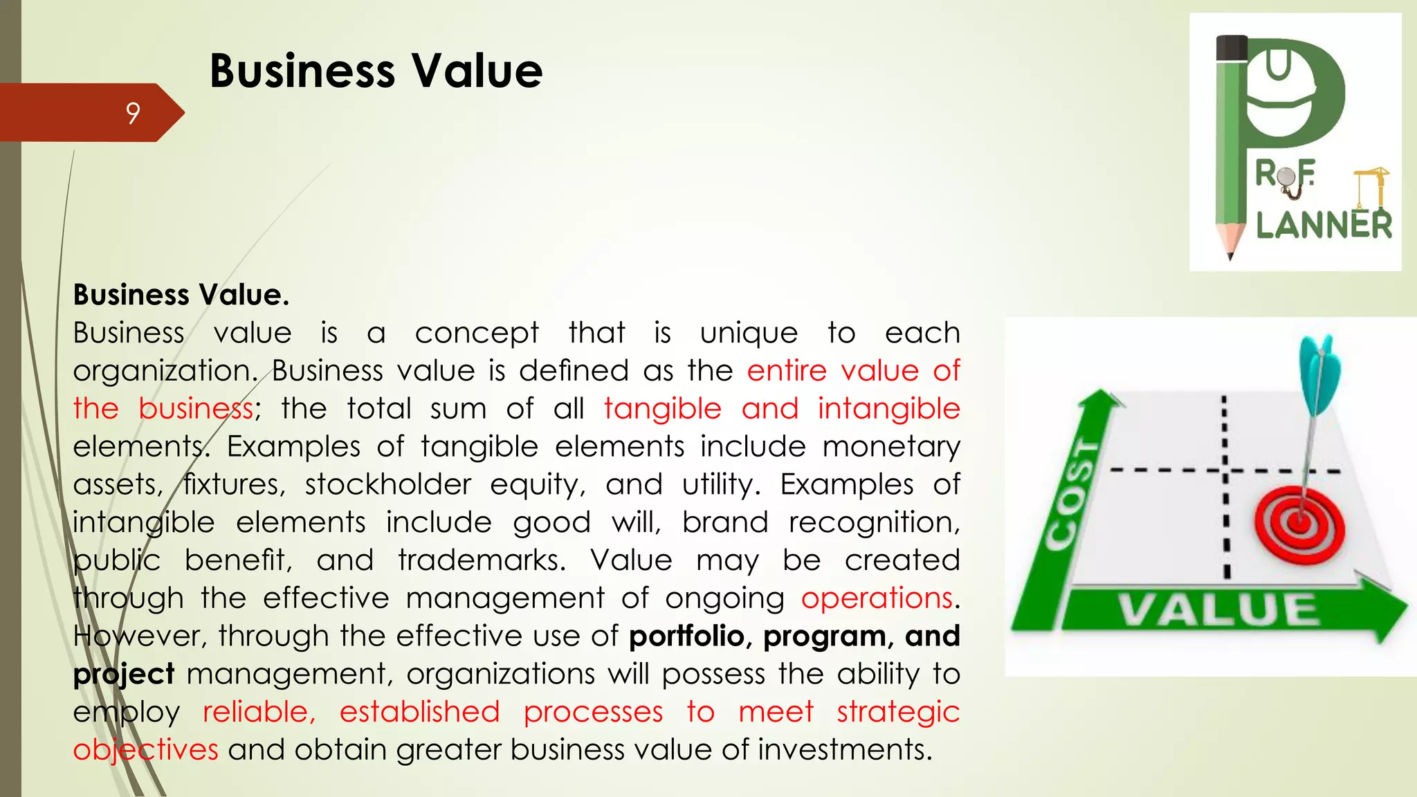 9
Business Value.
Business value is a concept that is unique to each
organization. Business value is deﬁned as the entire value of
the business; the total sum of all tangible and intangible
elements. Examples of tangible elements include monetary
assets, ﬁxtures, stockholder equity, and utility. Examples of
intangible elements include good will, brand recognition,
public beneﬁt, and trademarks. Value may be created
through the effective management of ongoing operations.
However, through the effective use of portfolio, program, and
project management, organizations will possess the ability to
employ reliable, established processes to meet strategic
objectives and obtain greater business value of investments.
Business Value
 