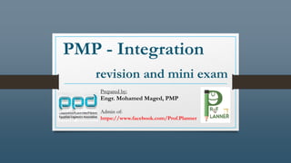 PMP - Integration
revision and mini exam
Prepared by:
Engr. Mohamed Maged, PMP
Admin of:
https://www.facebook.com/Prof.Planner
 