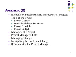 Agenda (2)
 Elements of Successful (and Unsuccessful) Projects .
 Tools of the Trade
 Project Charter
 Work Breakdown Structure
 Project Schedule
 Project Budget
 Managing the Project
 Project Manager’s Role
 Managing Change
 Navigating the Politics of Change
 Resources for the Project Manager
12
 