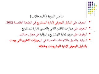 7
‫ة‬‫ر‬‫الدو‬‫عناصر‬(‫المدخالت‬)
•‫على‬‫التعرف‬‫المشارًع‬‫إلدارة‬‫المعرفي‬‫الدلٌل‬‫الطبعة‬‫في‬‫الخامسة‬2013.
•‫على‬‫التعرف‬‫للمشارًع‬‫إلدارة‬‫والعلمي‬‫الفني‬‫اإلتقان‬‫ات‬‫ر‬‫مها‬.
•‫على‬‫الوقوف‬‫والمؤثرة‬‫المشارًع‬‫إدارة‬‫فنون‬‫حٌاتك‬‫مجال‬‫في‬.
•‫في‬‫الحدًثة‬‫باالتجاهات‬‫والعمل‬ ‫اًة‬‫ر‬‫الد‬‫ال‬‫ات‬‫ر‬‫مها‬‫دت‬‫ر‬‫و‬‫التى‬‫ى‬‫االخر‬
‫عات‬‫و‬‫المشر‬ ‫إلدارة‬‫المعرفى‬ ‫بالدلٌل‬‫وخالفه‬.
 