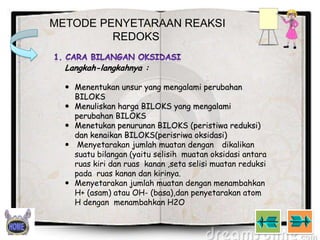 METODE PENYETARAAN REAKSI
REDOKS
Langkah-langkahnya :
 Menentukan unsur yang mengalami perubahan
BILOKS
 Menuliskan harga BILOKS yang mengalami
perubahan BILOKS
 Menetukan penurunan BILOKS (peristiwa reduksi)
dan kenaikan BILOKS(perisriwa oksidasi)
 Menyetarakan jumlah muatan dengan dikalikan
suatu bilangan (yaitu selisih muatan oksidasi antara
ruas kiri dan ruas kanan ,seta selisi muatan reduksi
pada ruas kanan dan kirinya.
 Menyetarakan jumlah muatan dengan menambahkan
H+ (asam) atau OH- (basa),dan penyetarakan atom
H dengan menambahkan H2O

 