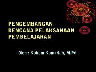 PENGEMBANGAN
RENCANA PELAKSANAAN
PEMBELAJARAN
Oleh : Kokom Komariah, M.Pd
 