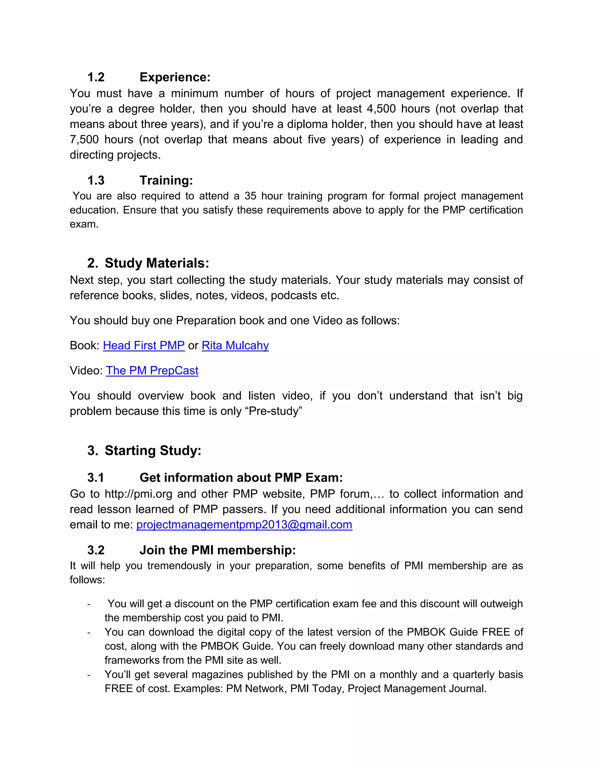 1.2        Experience:
You must have a minimum number of hours of project management experience. If
you’re a degree holder, then you should have at least 4,500 hours (not overlap that
means about three years), and if you’re a diploma holder, then you should have at least
7,500 hours (not overlap that means about five years) of experience in leading and
directing projects.

   1.3        Training:
You are also required to attend a 35 hour training program for formal project management
education. Ensure that you satisfy these requirements above to apply for the PMP certification
exam.


   2. Study Materials:
Next step, you start collecting the study materials. Your study materials may consist of
reference books, slides, notes, videos, podcasts etc.

You should buy one Preparation book and one Video as follows:

Book: Head First PMP or Rita Mulcahy

Video: The PM PrepCast

You should overview book and listen video, if you don’t understand that isn’t big
problem because this time is only “Pre-study”


   3. Starting Study:
   3.1        Get information about PMP Exam:
Go to http://pmi.org and other PMP website, PMP forum,… to collect information and
read lesson learned of PMP passers. If you need additional information you can send
email to me: projectmanagementpmp2013@gmail.com

   3.2        Join the PMI membership:
It will help you tremendously in your preparation, some benefits of PMI membership are as
follows:

   -    You will get a discount on the PMP certification exam fee and this discount will outweigh
       the membership cost you paid to PMI.
   -   You can download the digital copy of the latest version of the PMBOK Guide FREE of
       cost, along with the PMBOK Guide. You can freely download many other standards and
       frameworks from the PMI site as well.
   -   You’ll get several magazines published by the PMI on a monthly and a quarterly basis
       FREE of cost. Examples: PM Network, PMI Today, Project Management Journal.
 