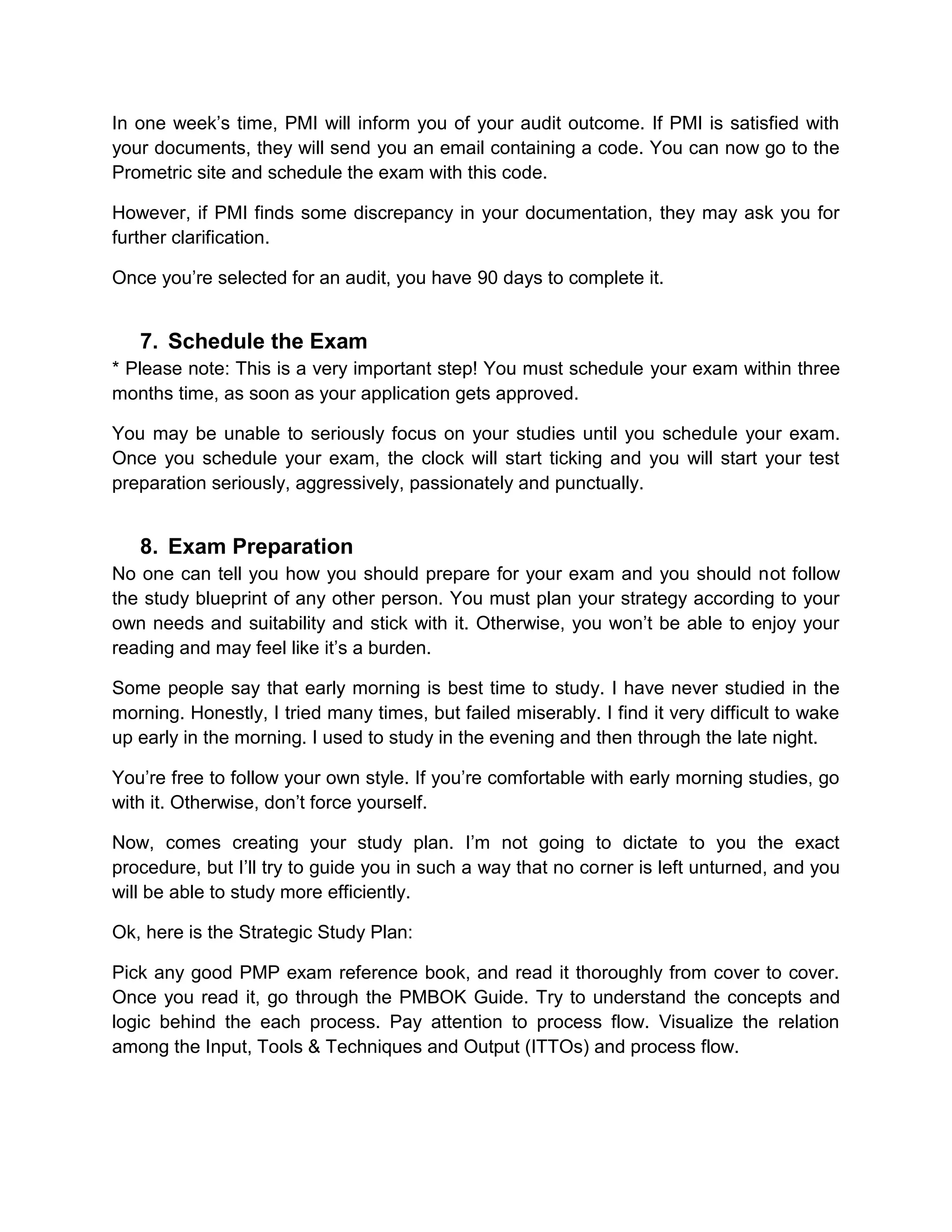 In one week’s time, PMI will inform you of your audit outcome. If PMI is satisfied with
your documents, they will send you an email containing a code. You can now go to the
Prometric site and schedule the exam with this code.

However, if PMI finds some discrepancy in your documentation, they may ask you for
further clarification.

Once you’re selected for an audit, you have 90 days to complete it.


   7. Schedule the Exam
* Please note: This is a very important step! You must schedule your exam within three
months time, as soon as your application gets approved.

You may be unable to seriously focus on your studies until you schedule your exam.
Once you schedule your exam, the clock will start ticking and you will start your test
preparation seriously, aggressively, passionately and punctually.


   8. Exam Preparation
No one can tell you how you should prepare for your exam and you should not follow
the study blueprint of any other person. You must plan your strategy according to your
own needs and suitability and stick with it. Otherwise, you won’t be able to enjoy your
reading and may feel like it’s a burden.

Some people say that early morning is best time to study. I have never studied in the
morning. Honestly, I tried many times, but failed miserably. I find it very difficult to wake
up early in the morning. I used to study in the evening and then through the late night.

You’re free to follow your own style. If you’re comfortable with early morning studies, go
with it. Otherwise, don’t force yourself.

Now, comes creating your study plan. I’m not going to dictate to you the exact
procedure, but I’ll try to guide you in such a way that no corner is left unturned, and you
will be able to study more efficiently.

Ok, here is the Strategic Study Plan:

Pick any good PMP exam reference book, and read it thoroughly from cover to cover.
Once you read it, go through the PMBOK Guide. Try to understand the concepts and
logic behind the each process. Pay attention to process flow. Visualize the relation
among the Input, Tools & Techniques and Output (ITTOs) and process flow.
 
