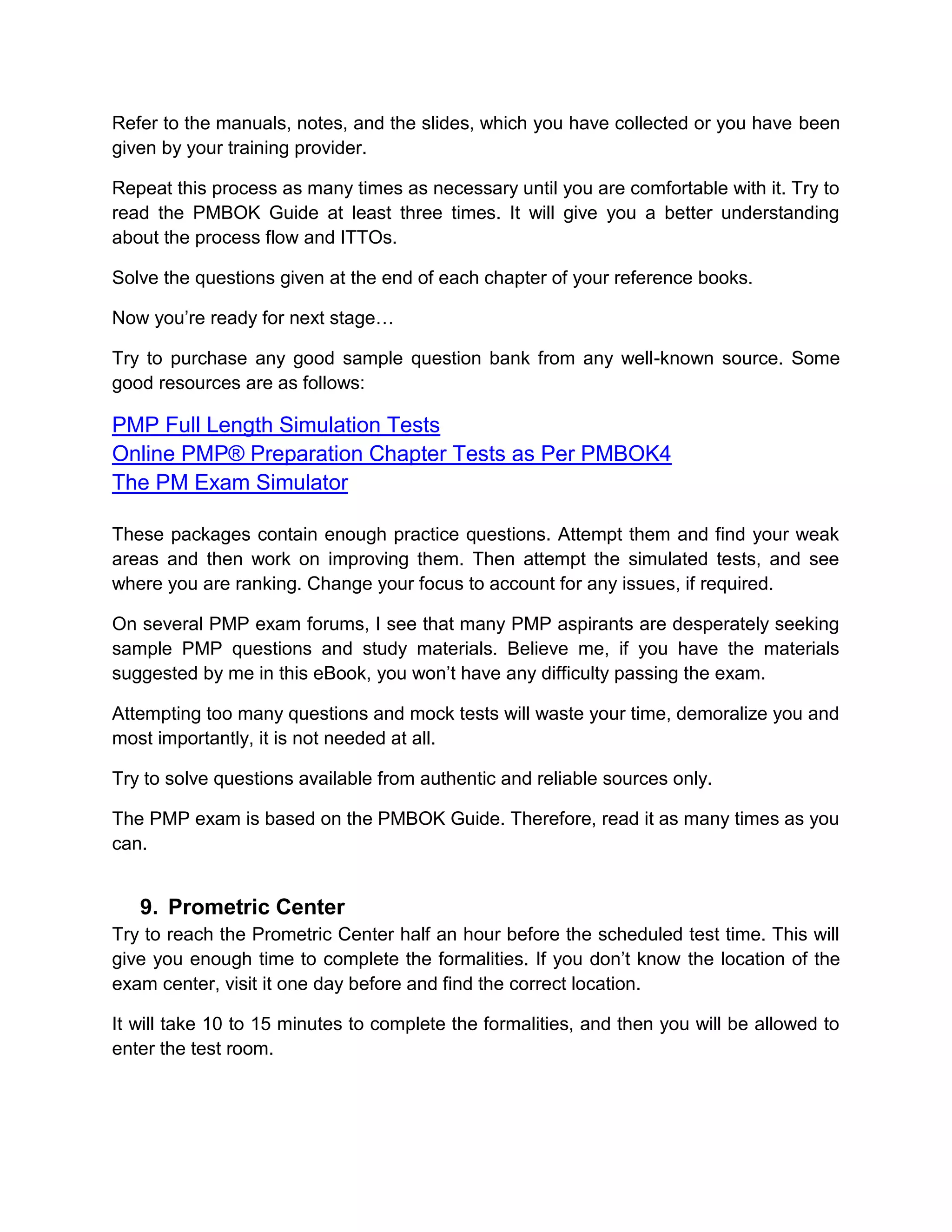 Refer to the manuals, notes, and the slides, which you have collected or you have been
given by your training provider.

Repeat this process as many times as necessary until you are comfortable with it. Try to
read the PMBOK Guide at least three times. It will give you a better understanding
about the process flow and ITTOs.

Solve the questions given at the end of each chapter of your reference books.

Now you’re ready for next stage…

Try to purchase any good sample question bank from any well-known source. Some
good resources are as follows:

PMP Full Length Simulation Tests
Online PMP® Preparation Chapter Tests as Per PMBOK4
The PM Exam Simulator

These packages contain enough practice questions. Attempt them and find your weak
areas and then work on improving them. Then attempt the simulated tests, and see
where you are ranking. Change your focus to account for any issues, if required.

On several PMP exam forums, I see that many PMP aspirants are desperately seeking
sample PMP questions and study materials. Believe me, if you have the materials
suggested by me in this eBook, you won’t have any difficulty passing the exam.

Attempting too many questions and mock tests will waste your time, demoralize you and
most importantly, it is not needed at all.

Try to solve questions available from authentic and reliable sources only.

The PMP exam is based on the PMBOK Guide. Therefore, read it as many times as you
can.


   9. Prometric Center
Try to reach the Prometric Center half an hour before the scheduled test time. This will
give you enough time to complete the formalities. If you don’t know the location of the
exam center, visit it one day before and find the correct location.

It will take 10 to 15 minutes to complete the formalities, and then you will be allowed to
enter the test room.
 
