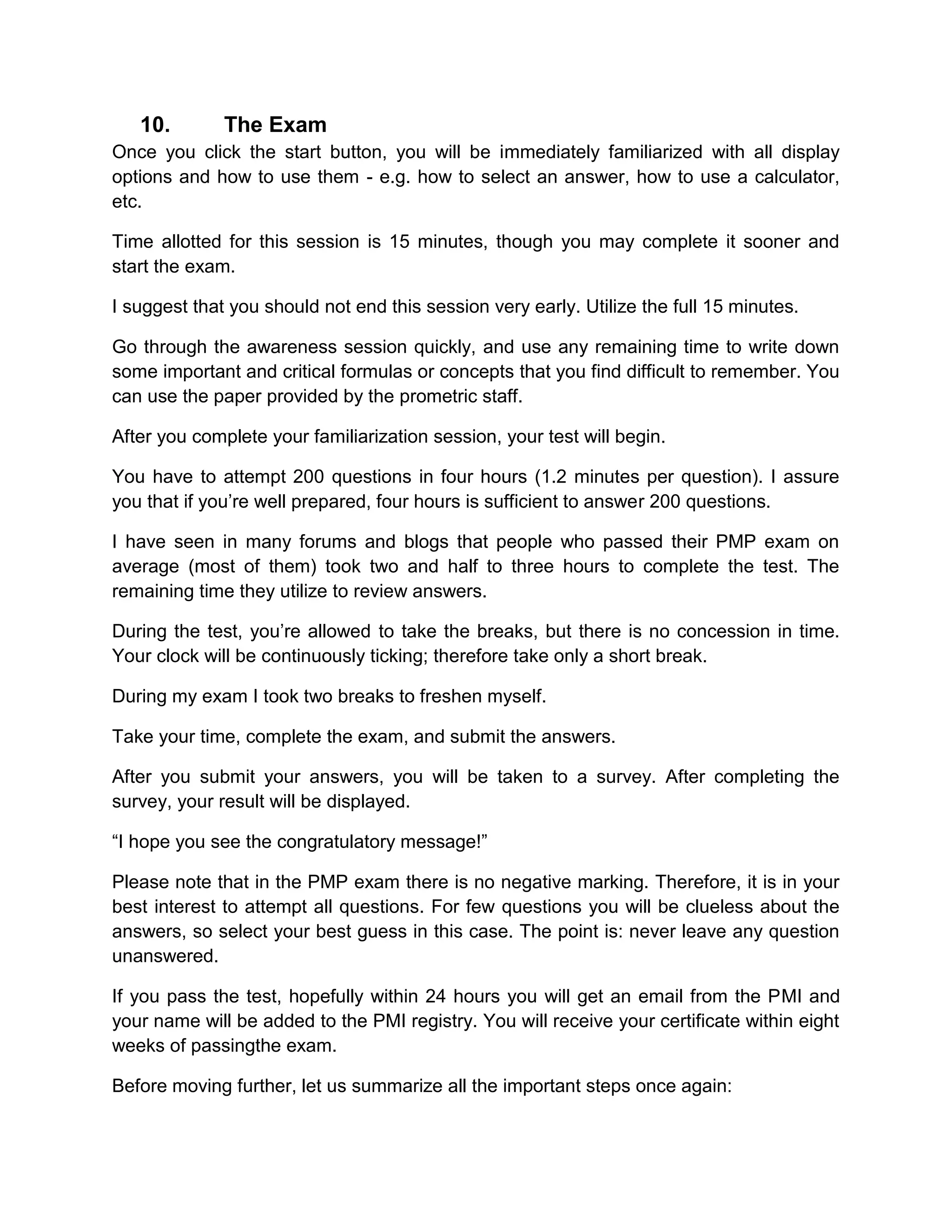 10.        The Exam
Once you click the start button, you will be immediately familiarized with all display
options and how to use them - e.g. how to select an answer, how to use a calculator,
etc.

Time allotted for this session is 15 minutes, though you may complete it sooner and
start the exam.

I suggest that you should not end this session very early. Utilize the full 15 minutes.

Go through the awareness session quickly, and use any remaining time to write down
some important and critical formulas or concepts that you find difficult to remember. You
can use the paper provided by the prometric staff.

After you complete your familiarization session, your test will begin.

You have to attempt 200 questions in four hours (1.2 minutes per question). I assure
you that if you’re well prepared, four hours is sufficient to answer 200 questions.

I have seen in many forums and blogs that people who passed their PMP exam on
average (most of them) took two and half to three hours to complete the test. The
remaining time they utilize to review answers.

During the test, you’re allowed to take the breaks, but there is no concession in time.
Your clock will be continuously ticking; therefore take only a short break.

During my exam I took two breaks to freshen myself.

Take your time, complete the exam, and submit the answers.

After you submit your answers, you will be taken to a survey. After completing the
survey, your result will be displayed.

“I hope you see the congratulatory message!”

Please note that in the PMP exam there is no negative marking. Therefore, it is in your
best interest to attempt all questions. For few questions you will be clueless about the
answers, so select your best guess in this case. The point is: never leave any question
unanswered.

If you pass the test, hopefully within 24 hours you will get an email from the PMI and
your name will be added to the PMI registry. You will receive your certificate within eight
weeks of passingthe exam.

Before moving further, let us summarize all the important steps once again:
 