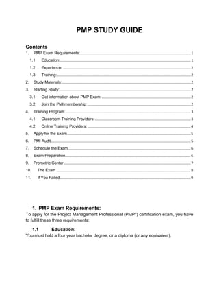 PMP STUDY GUIDE

Contents
1.     PMP Exam Requirements:................................................................................................................ 1
     1.1      Education:.................................................................................................................................... 1
     1.2      Experience: ................................................................................................................................. 2
     1.3      Training: ....................................................................................................................................... 2
2.     Study Materials: .................................................................................................................................. 2
3.     Starting Study: .................................................................................................................................... 2
     3.1      Get information about PMP Exam: .......................................................................................... 2
     3.2      Join the PMI membership: ........................................................................................................ 2
4.     Training Program:............................................................................................................................... 3
     4.1      Classroom Training Providers: ................................................................................................. 3
     4.2      Online Training Providers: ........................................................................................................ 4
5.     Apply for the Exam ............................................................................................................................. 5
6.     PMI Audit ............................................................................................................................................. 5
7.     Schedule the Exam ............................................................................................................................ 6
8.     Exam Preparation............................................................................................................................... 6
9.     Prometric Center ................................................................................................................................ 7
10.        The Exam ........................................................................................................................................ 8
11.        If You Failed .................................................................................................................................... 9




      1. PMP Exam Requirements:
To apply for the Project Management Professional (PMP®) certification exam, you have
to fulfill these three requirements:

      1.1               Education:
You must hold a four year bachelor degree, or a diploma (or any equivalent).
 