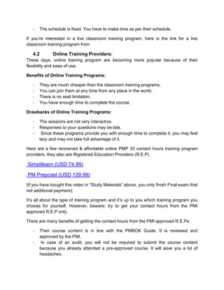 -   The schedule is fixed. You have to make time as per their schedule.

If you’re interested in a live classroom training program, here is the link for a live
classroom training program from

   4.2       Online Training Providers:
These days, online training program are becoming more popular because of their
flexibility and ease of use.

Benefits of Online Training Programs:

   -   They are much cheaper than the classroom training programs.
   -   You can join them at any time from any place in the world.
   -   There is no seat limitation.
   -   You have enough time to complete the course.

Drawbacks of Online Training Programs:

   -   The sessions are not very interactive.
   -   Responses to your questions may be late.
   -    Since these programs provide you with enough time to complete it, you may feel
       lazy and may not take full advantage of it.

Here are a few renowned & affordable online PMP 35 contact hours training program
providers, they also are Rigistered Education Providers (R.E.P)

Simplilearn (USD 74.99)

PM Prepcast (USD 129.99)
(if you have bought this video in “Study Materials” above, you only finish Final exam that
not additional payment).

It’s all about the type of training program and it’s up to you which training program you
choose for yourself. However, beware: try to get your contact hours from the PMI
approved R.E.P only.

There are many benefits of getting the contact hours from the PMI approved R.E.Ps:

   -   Their course content is in line with the PMBOK Guide. It is reviewed and
       approved by the PMI.
   -    In case of an audit, you will not be required to submit the course content
       because you already attended a pre-approved course. It will save you a lot of
       headaches.
 