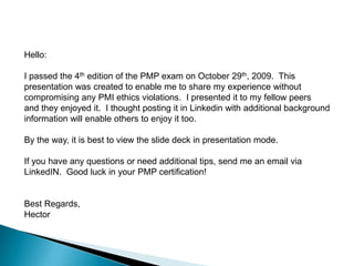 Hello: I passed the 4th edition of the PMP exam on October 29th, 2009.  This presentation was created to enable me to share my experience without compromising any PMI ethics violations.  I presented it to my fellow peers and they enjoyed it.  I thought posting it in Linkedin with additional background information will enable others to enjoy it too. By the way, it is best to view the slide deck in presentation mode. If you have any questions or need additional tips, send me an email via  LinkedIN.  Good luck in your PMP certification! Best Regards,Hector  