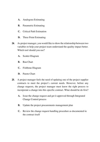 A. Analogous Estimating
B. Parametric Estimating
C. Critical Path Estimation
D. Three Point Estimating
24. As project manager, you would like to show the relationship between two
variables to help your project team understand the quality impact better.
Which tool should you use?
A. Scatter Diagram
B. Run Chart
C. Fishbone Diagram
D. Pareto Chart
25. A project manager feels the need of updating one of the project supplier
contracts to meet the project’s current needs. However, before any
change requests, the project manager must know the right process to
incorporate a change into this specific contract. What should he do first?
A. Issue the change request and get it approved through Integrated
Change Control process
B. Update the project procurements management plan
C. Review the change request handling procedure as documented in
the contract itself
 
