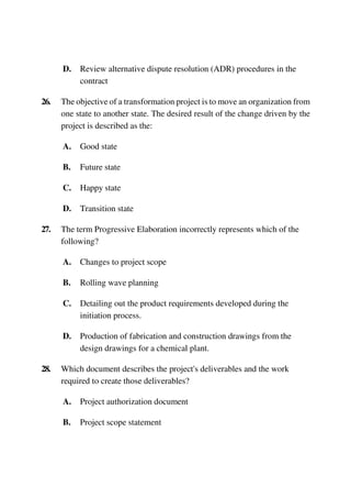 D. Review alternative dispute resolution (ADR) procedures in the
contract
26. The objective of a transformation project is to move an organization from
one state to another state. The desired result of the change driven by the
project is described as the:
A. Good state
B. Future state
C. Happy state
D. Transition state
27. The term Progressive Elaboration incorrectly represents which of the
following?
A. Changes to project scope
B. Rolling wave planning
C. Detailing out the product requirements developed during the
initiation process.
D. Production of fabrication and construction drawings from the
design drawings for a chemical plant.
28. Which document describes the project's deliverables and the work
required to create those deliverables?
A. Project authorization document
B. Project scope statement
 