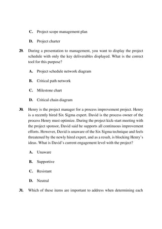 C. Project scope management plan
D. Project charter
29. During a presentation to management, you want to display the project
schedule with only the key deliverables displayed. What is the correct
tool for this purpose?
A. Project schedule network diagram
B. Critical path network
C. Milestone chart
D. Critical chain diagram
30. Henry is the project manager for a process improvement project. Henry
is a recently hired Six Sigma expert. David is the process owner of the
process Henry must optimize. During the project kick-start meeting with
the project sponsor, David said he supports all continuous improvement
efforts. However, David is unaware of the Six Sigma technique and feels
threatened by the newly hired expert, and as a result, is blocking Henry’s
ideas. What is David’s current engagement level with the project?
A. Unaware
B. Supportive
C. Resistant
D. Neutral
31. Which of these items are important to address when determining each
 