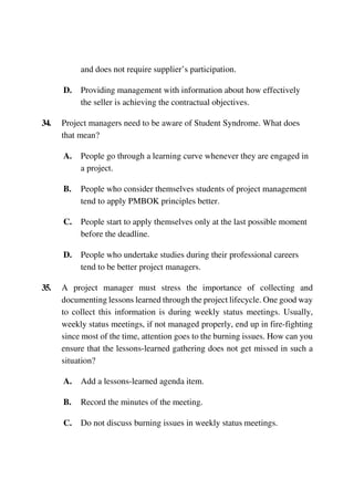 and does not require supplier’s participation.
D. Providing management with information about how effectively
the seller is achieving the contractual objectives.
34. Project managers need to be aware of Student Syndrome. What does
that mean?
A. People go through a learning curve whenever they are engaged in
a project.
B. People who consider themselves students of project management
tend to apply PMBOK principles better.
C. People start to apply themselves only at the last possible moment
before the deadline.
D. People who undertake studies during their professional careers
tend to be better project managers.
35. A project manager must stress the importance of collecting and
documenting lessons learned through the project lifecycle. One good way
to collect this information is during weekly status meetings. Usually,
weekly status meetings, if not managed properly, end up in fire-fighting
since most of the time, attention goes to the burning issues. How can you
ensure that the lessons-learned gathering does not get missed in such a
situation?
A. Add a lessons-learned agenda item.
B. Record the minutes of the meeting.
C. Do not discuss burning issues in weekly status meetings.
 