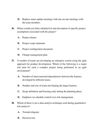 D. Replace status update meetings with one-on-one meetings with
the team members.
36. Where would you find a detailed list and description of specific project
assumptions associated with the project?
A. Project charter
B. Project scope statement
C. Project configuration document
D. Change management plan
37. A number of teams are developing an enterprise system using the agile
approach for product development. Which of the following is a major
risk item for such a complex project being performed in an agile
environment?
A. Number of interconnected dependencies between the features
developed by different teams.
B. Number and size of teams developing the larger features.
C. Scope definition and freezing early during the planning phase.
D. Emphasis on schedule control over risk management.
38. Which of these is not a data analysis technique used during quantitative
risk analysis?
A. Tornado diagram
B. Decision tree
 