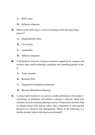 C. RACI chart
D. Influence diagrams
39. Which of the following is a tool or technique of the Develop Team
process?
A. Organizational charts
B. Co-location
C. Acquisition
D. Influence diagrams
40. A hierarchical structure of project resources organized by category and
resource type, used in planning, managing and controlling project work,
is:
A. Team structure
B. Resource Pool
C. Organization Breakdown Structure
D. Resource Breakdown Structure
41. A project post-mortem is an activity, usually performed at the project’s
conclusion, to determine and analyze a project’s outcome which also
includes a lessons-learned gathering exercise. Project post-mortems help
to mitigate future risks and are often a key component of, and ongoing
precursor to, effective risk management. Which of the following is a
terrible mistake when collecting lessons learned?
 