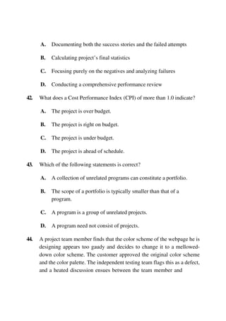 A. Documenting both the success stories and the failed attempts
B. Calculating project’s final statistics
C. Focusing purely on the negatives and analyzing failures
D. Conducting a comprehensive performance review
42. What does a Cost Performance Index (CPI) of more than 1.0 indicate?
A. The project is over budget.
B. The project is right on budget.
C. The project is under budget.
D. The project is ahead of schedule.
43. Which of the following statements is correct?
A. A collection of unrelated programs can constitute a portfolio.
B. The scope of a portfolio is typically smaller than that of a
program.
C. A program is a group of unrelated projects.
D. A program need not consist of projects.
44. A project team member finds that the color scheme of the webpage he is
designing appears too gaudy and decides to change it to a mellowed-
down color scheme. The customer approved the original color scheme
and the color palette. The independent testing team flags this as a defect,
and a heated discussion ensues between the team member and
 