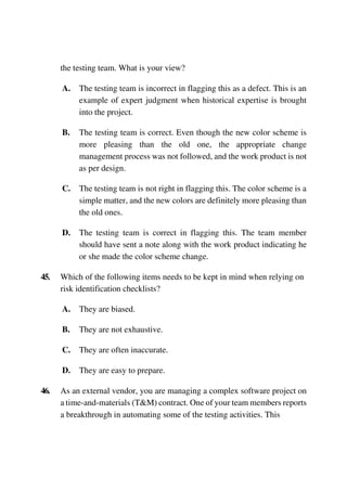the testing team. What is your view?
A. The testing team is incorrect in flagging this as a defect. This is an
example of expert judgment when historical expertise is brought
into the project.
B. The testing team is correct. Even though the new color scheme is
more pleasing than the old one, the appropriate change
management process was not followed, and the work product is not
as per design.
C. The testing team is not right in flagging this. The color scheme is a
simple matter, and the new colors are definitely more pleasing than
the old ones.
D. The testing team is correct in flagging this. The team member
should have sent a note along with the work product indicating he
or she made the color scheme change.
45. Which of the following items needs to be kept in mind when relying on
risk identification checklists?
A. They are biased.
B. They are not exhaustive.
C. They are often inaccurate.
D. They are easy to prepare.
46. As an external vendor, you are managing a complex software project on
a time-and-materials (T&M) contract. One of your team members reports
a breakthrough in automating some of the testing activities. This
 