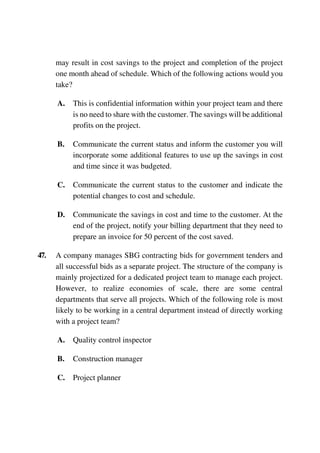 may result in cost savings to the project and completion of the project
one month ahead of schedule. Which of the following actions would you
take?
A. This is confidential information within your project team and there
is no need to share with the customer. The savings will be additional
profits on the project.
B. Communicate the current status and inform the customer you will
incorporate some additional features to use up the savings in cost
and time since it was budgeted.
C. Communicate the current status to the customer and indicate the
potential changes to cost and schedule.
D. Communicate the savings in cost and time to the customer. At the
end of the project, notify your billing department that they need to
prepare an invoice for 50 percent of the cost saved.
47. A company manages SBG contracting bids for government tenders and
all successful bids as a separate project. The structure of the company is
mainly projectized for a dedicated project team to manage each project.
However, to realize economies of scale, there are some central
departments that serve all projects. Which of the following role is most
likely to be working in a central department instead of directly working
with a project team?
A. Quality control inspector
B. Construction manager
C. Project planner
 