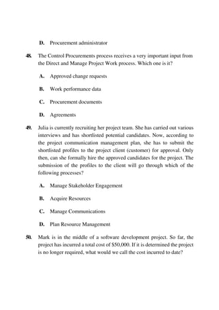 D. Procurement administrator
48. The Control Procurements process receives a very important input from
the Direct and Manage Project Work process. Which one is it?
A. Approved change requests
B. Work performance data
C. Procurement documents
D. Agreements
49. Julia is currently recruiting her project team. She has carried out various
interviews and has shortlisted potential candidates. Now, according to
the project communication management plan, she has to submit the
shortlisted profiles to the project client (customer) for approval. Only
then, can she formally hire the approved candidates for the project. The
submission of the profiles to the client will go through which of the
following processes?
A. Manage Stakeholder Engagement
B. Acquire Resources
C. Manage Communications
D. Plan Resource Management
50. Mark is in the middle of a software development project. So far, the
project has incurred a total cost of $50,000. If it is determined the project
is no longer required, what would we call the cost incurred to date?
 