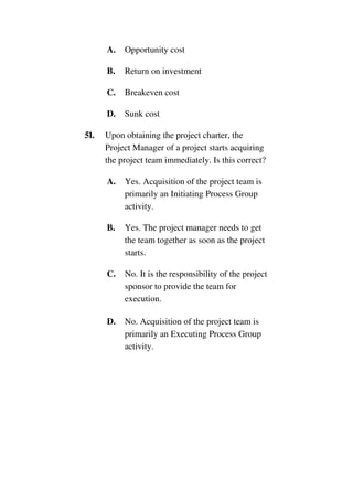A. Opportunity cost
B. Return on investment
C. Breakeven cost
D. Sunk cost
51. Upon obtaining the project charter, the
Project Manager of a project starts acquiring
the project team immediately. Is this correct?
A. Yes. Acquisition of the project team is
primarily an Initiating Process Group
activity.
B. Yes. The project manager needs to get
the team together as soon as the project
starts.
C. No. It is the responsibility of the project
sponsor to provide the team for
execution.
D. No. Acquisition of the project team is
primarily an Executing Process Group
activity.
 