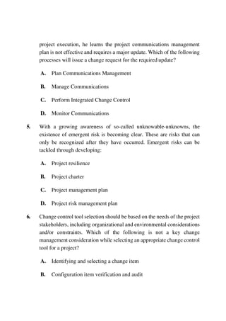 project execution, he learns the project communications management
plan is not effective and requires a major update. Which of the following
processes will issue a change request for the required update?
A. Plan Communications Management
B. Manage Communications
C. Perform Integrated Change Control
D. Monitor Communications
5. With a growing awareness of so-called unknowable-unknowns, the
existence of emergent risk is becoming clear. These are risks that can
only be recognized after they have occurred. Emergent risks can be
tackled through developing:
A. Project resilience
B. Project charter
C. Project management plan
D. Project risk management plan
6. Change control tool selection should be based on the needs of the project
stakeholders, including organizational and environmental considerations
and/or constraints. Which of the following is not a key change
management consideration while selecting an appropriate change control
tool for a project?
A. Identifying and selecting a change item
B. Configuration item verification and audit
 