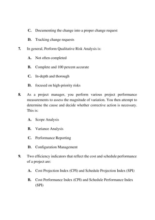 C. Documenting the change into a proper change request
D. Tracking change requests
7. In general, Perform Qualitative Risk Analysis is:
A. Not often completed
B. Complete and 100 percent accurate
C. In-depth and thorough
D. focused on high-priority risks
8. As a project manager, you perform various project performance
measurements to assess the magnitude of variation. You then attempt to
determine the cause and decide whether corrective action is necessary.
This is:
A. Scope Analysis
B. Variance Analysis
C. Performance Reporting
D. Configuration Management
9. Two efficiency indicators that reflect the cost and schedule performance
of a project are:
A. Cost Projection Index (CPI) and Schedule Projection Index (SPI)
B. Cost Performance Index (CPI) and Schedule Performance Index
(SPI)
 
