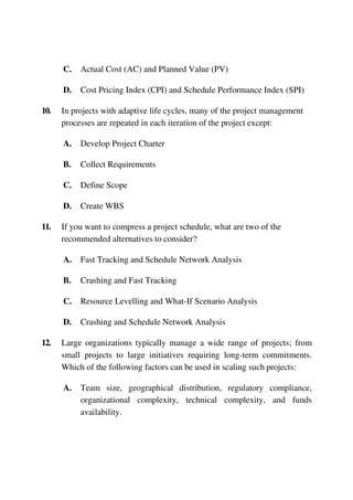 C. Actual Cost (AC) and Planned Value (PV)
D. Cost Pricing Index (CPI) and Schedule Performance Index (SPI)
10. In projects with adaptive life cycles, many of the project management
processes are repeated in each iteration of the project except:
A. Develop Project Charter
B. Collect Requirements
C. Define Scope
D. Create WBS
11. If you want to compress a project schedule, what are two of the
recommended alternatives to consider?
A. Fast Tracking and Schedule Network Analysis
B. Crashing and Fast Tracking
C. Resource Levelling and What-If Scenario Analysis
D. Crashing and Schedule Network Analysis
12. Large organizations typically manage a wide range of projects; from
small projects to large initiatives requiring long-term commitments.
Which of the following factors can be used in scaling such projects:
A. Team size, geographical distribution, regulatory compliance,
organizational complexity, technical complexity, and funds
availability.
 